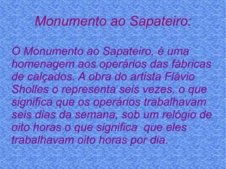 Monumento ao Sapateiro: O Monumento ao Sapateiro, é uma homenagem aos operários das fábricas de calçados. A obra do artista Flávio Sholles o representa seis vezes, o que significa que os operários trabalhavam seis dias da semana, sob um relógio de oito horas o que significa  que eles trabalhavam oito horas por dia . 