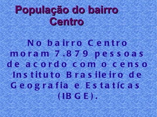 População do bairro Centro No bairro Centro moram 7.879 pessoas de acordo com o censo Instituto Brasileiro de Geografia e Estatícas  (IBGE). 