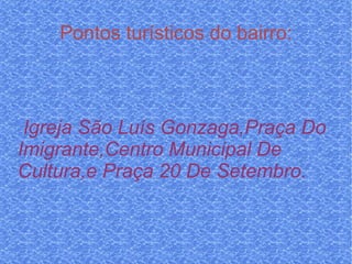 Pontos turísticos do bairro: Igreja São Luís Gonzaga,Praça Do Imigrante,Centro Municipal De Cultura,e Praça 20 De Setembro. 