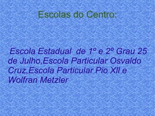 Escolas do Centro: Escola Estadual  de 1º e 2º Grau 25 de Julho,Escola Particular Osvaldo Cruz,Escola Particular Pio Xll e Wolfran Metzler  