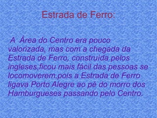 Estrada de Ferro: A  Área do Centro era pouco valorizada, mas com a chegada da Estrada de Ferro, construída pelos ingleses,ficou mais fácil das pessoas se locomoverem,pois a Estrada de Ferro ligava Porto Alegre ao pé do morro dos Hamburgueses passando pelo Centro. 
