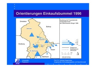 Orientierungen Einkaufsbummel 1996
Ausübung der Freizeitaktivität
"Einkaufsbummel"
der Oberhausener Bürger 1996

Dinslaken
Bottrop
Sterkrade

<1
1-10
10-25
> 25

Osterfeld

Duisburg

Neue
Mitte

Stadtgrenzen
Stadtteilgrenzen
Oberhausen

Essen

Alt- Oberhausen

0

Mühlheim
Universität
Paderborn

( in %)

1

2

3 km

Quelle: eigene Erhebung
Kartographie: Aline Albers

Prof. Dr. Andreas Kagermeier
Angewandte Anthropogeographie und Geoinformatik

 