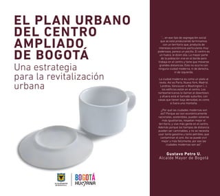 EL PLAN URBANO 
DEL CENTRO 
AMPLIADO 
DE BOGOTÁ 
Una estrategia 
para la revitalización 
urbana 
”… en ese tipo de segregación social 
que se está produciendo terminamos 
con un territorio que, producto de 
intereses económicos particulares muy 
poderosos, parece un pocillo. El centro es 
un hueco, le dicen olla. La mayor parte 
de la población vive en el borde pero 
trabaja en el centro y tiene que moverse 
grandes distancias. Esto no ocurre con 
ninguna ciudad moderna, ni de derecha, 
ni de izquierda. 
La ciudad moderna es como un plato al 
revés. Así es París, Nueva York, Madrid, 
Londres, Vancouver o Washington (...), 
los edificios están en el centro. Los 
norteamericanos lo llaman el downtown, 
y afuera está el llamado suburbio, con 
casas que tienen baja densidad, es como 
si fuera una montaña. 
¿Por qué las ciudades modernas son 
así? Porque así son económicamente 
racionales, sostenibles, pueden volverse 
más igualitarias, respetan mejor el 
territorio, y vive más gente en el centro. 
Además porque los tiempos de distancia 
pueden ser caminables, y no se necesita 
usar tanta gasolina y tanto petróleo, que 
contaminan el aire. Así se puede vivir 
mejor y más felizmente, por eso las 
ciudades modernas son así”. 
Gustavo Petro U. 
Alcalde Mayor de Bogotá 
 