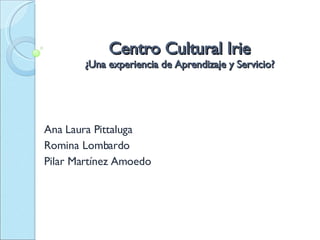 Centro Cultural Irie ¿Una experiencia de Aprendizaje y Servicio? Ana Laura Pittaluga Romina Lombardo  Pilar Martínez Amoedo 