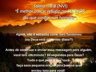 Salmo 118:8 (NVI) " É melhor buscar refúgio no SENHOR  do que confiar nos homens”.  Agora, não é estranho como isso funcionou (ou Deus está no centro disso?) Antes de continuar e enviar essa mensagem para alguém, você tem um minuto? 60 segundos para Deus? Tudo o que peço é que você  faça essa pequena oração pela pessoa que enviou isso para você!   