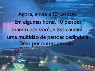 Agora, envie a 10 pessoas. Em algumas horas, 10 pessoas oraram por você, e isso causará  uma multidão de pessoas pedindo a Deus por outras pessoas.  