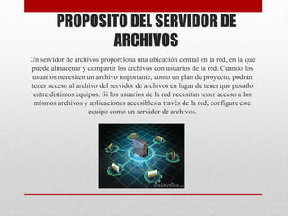 PROPOSITO DEL SERVIDOR DE
ARCHIVOS
Un servidor de archivos proporciona una ubicación central en la red, en la que
puede almacenar y compartir los archivos con usuarios de la red. Cuando los
usuarios necesiten un archivo importante, como un plan de proyecto, podrán
tener acceso al archivo del servidor de archivos en lugar de tener que pasarlo
entre distintos equipos. Si los usuarios de la red necesitan tener acceso a los
mismos archivos y aplicaciones accesibles a través de la red, configure este
equipo como un servidor de archivos.
 