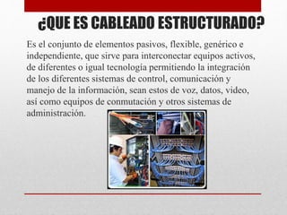 ¿QUE ES CABLEADO ESTRUCTURADO?
Es el conjunto de elementos pasivos, flexible, genérico e
independiente, que sirve para interconectar equipos activos,
de diferentes o igual tecnología permitiendo la integración
de los diferentes sistemas de control, comunicación y
manejo de la información, sean estos de voz, datos, video,
así como equipos de conmutación y otros sistemas de
administración.
 