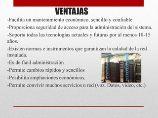 VENTAJAS
-Facilita un mantenimiento económico, sencillo y confiable
-Proporciona seguridad de acceso para la administración del sistema.
-Soporta todas las tecnologías actuales y futuras por al menos 10-15
años.
-Existen normas e instrumentos que garantizan la calidad de la red
instalada.
-Es de fácil administración
-Permite cambios rápidos y sencillos
-Posibilita ampliaciones económicas.
-Permite convivir muchos servicios n red (voz. Datos, video, etc.)
 