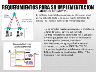 REQUERIMIENTOS PARA SU IMPLEMENTACION
El cableado horizontal en un entorno de oficinas es aquel
que se extiende desde la salida del puesto de trabajo del
usuario final hasta el cuarto de telecomunicaciones
-No se permiten puentes, derivaciones y empalmes a
lo largo de todo el trayecto del cableado
-Se debe considerar su proximidad con el cableado
eléctrico que genera altos niveles de interferencia
electromagnética (motores, elevadores,
transformadores, etc.) y cuyas limitaciones se
encuentran en el estándar ANSI/EIA/TIA 569
-La máxima longitud permitida independientemente
del tipo de medio de tx utilizado es 100m= 90m +
3m usuario + 7m patch pannel.
CABLEADO HORIZONTAL
 