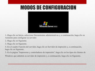 MODOS DE CONFIGURACION
1.-Haga clic en Inicio, seleccione Herramientas administrativas y, a continuación, haga clic en
Asistente para configurar su servidor.
2.-Haga clic en Siguiente.
3.-Haga clic en Siguiente.
4.-En el cuadro Función del servidor, haga clic en Servidor de impresión y, a continuación,
haga clic en Siguiente.
5.-En la página "Impresoras y controladores de impresión", haga clic en los tipos de clientes de
Windows que admitirá su servidor de impresión y, a continuación, haga clic en Siguiente.
 