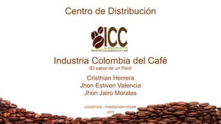 Centro de Distribución
Industria Colombia del Café
!El sabor de un País!
Cristhian Herrera
Jhon Estiven Valencia
Jhon Jairo Morales
LOGÍSTICA – FUNDACIÓN CESDE
2015
 