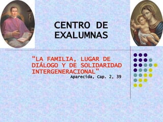 CENTRO DE EXALUMNAS “ LA FAMILIA, LUGAR DE DIÁLOGO Y DE SOLIDARIDAD INTERGENERACIONAL”   Aparecida, Cap. 2, 39 