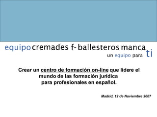 Crear un  centro de formación on-line  que lidere el mundo de las formación jurídica  para profesionales en español. Madrid, 12 de Noviembre 2007 
