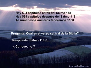 Hay 594 capítulos antes del Salmo 118
   Hay 594 capítulos después del Salmo 118
   Al sumar esos números tendremos 1188.



Pregunta: Cual es el verso central de la Bíblia?

Respuesta: Salmo 118:8

 ¿ Curioso, no ?




                                         AvanzaPorMas.com
 
