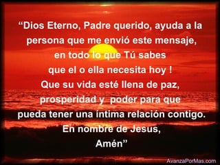 “Dios Eterno, Padre querido, ayuda a la
 persona que me envió este mensaje,
       en todo lo que Tú sabes
      que el o ella necesita hoy !
    Que su vida esté llena de paz,
    prosperidad y poder para que
pueda tener una íntima relación contigo.
         En nombre de Jesus,
                Amén”
                                 AvanzaPorMas.com
 