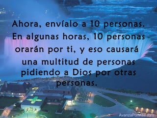 Ahora, envíalo a 10 personas.
En algunas horas, 10 personas
 orarán por ti, y eso causará
  una multitud de personas
  pidiendo a Dios por otras
         personas.


                       AvanzaPorMas.com
 