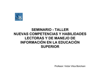 SEMINARIO - TALLER
NUEVAS COMPETENCIAS Y HABILIDADES
     LECTORAS Y DE MANEJO DE
   INFORMACIÓN EN LA EDUCACIÓN
            SUPERIOR




                  Profesor: Victor Vilca Borchani
 