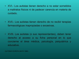 XVI.- Los autistas tienen derecho a no estar sometidos a maltratos físicos ni de padecer carencia en materia de cuidado. XVII.- Los autistas tienen derecho de no recibir terapias farmacológicas inapropiadas o excesivas. XVIII. Los autistas (o sus representantes), deben tener derecho al acceso a su ficha personal en lo que concierne el área médica, psicología, psiquiátrica y educativa. (AUTISMO EUROPA MAYO 1996) 