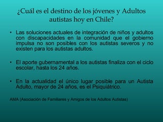 ¿Cuál es el destino de los jóvenes y Adultos autistas hoy en Chile? Las soluciones actuales de integración de niños y adultos con discapacidades en la comunidad que el gobierno impulsa no son posibles con los autistas severos y no existen para los autistas adultos. El aporte gubernamental a los autistas finaliza con el ciclo escolar, hasta los 24 años. En la actualidad el único lugar posible para un Autista Adulto, mayor de 24 años, es el Psiquiátrico. AMA (Asociación de Familiares y Amigos de los Adultos Autistas)  