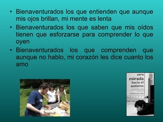 Bienaventurados los que entienden que aunque mis ojos brillan, mi mente es lenta Bienaventurados los que saben que mis oídos tienen que esforzarse para comprender lo que oyen Bienaventurados los que comprenden que aunque no hablo, mi corazón les dice cuanto los amo 