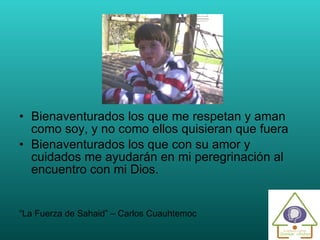Bienaventurados los que me respetan y aman como soy, y no como ellos quisieran que fuera Bienaventurados los que con su amor y cuidados me ayudarán en mi peregrinación al encuentro con mi Dios. “ La Fuerza de Sahaid” – Carlos Cuauhtemoc  