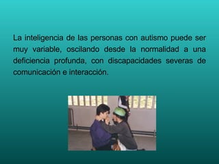 La inteligencia de las personas con autismo puede ser muy variable, oscilando desde la normalidad a una deficiencia profunda, con discapacidades severas de comunicación e interacción.  