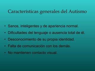 Características generales del Autismo Sanos, inteligentes y de apariencia normal. Dificultades del lenguaje o ausencia total de él. Desconocimiento de su propia identidad. Falta de comunicación con los demás. No mantienen contacto visual. 