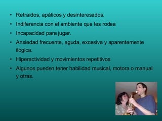 Retraídos, apáticos y desinteresados. Indiferencia con el ambiente que les rodea Incapacidad para jugar. Ansiedad frecuente, aguda, excesiva y aparentemente ilógica. Hiperactividad y movimientos repetitivos Algunos pueden tener habilidad musical, motora o manual y otras. 