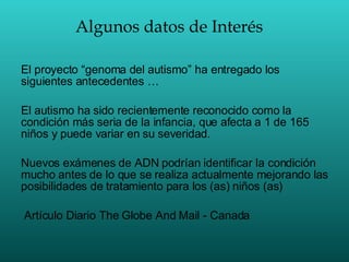Algunos datos de Interés El proyecto “genoma del autismo” ha entregado los siguientes antecedentes … El autismo ha sido recientemente reconocido como la condición más seria de la infancia, que afecta a 1 de 165 niños y puede variar en su severidad. Nuevos exámenes de ADN podrían identificar la condición mucho antes de lo que se realiza actualmente mejorando las posibilidades de tratamiento para los (as) niños (as) Artículo Diario The Globe And Mail - Canada 