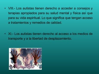 VIII.- Los autistas tienen derecho a acceder a consejos y terapias apropiados para su salud mental y física así que para su vida espiritual. Lo que significa que tengan acceso a tratamientos y remedios de calidad. XI.- Los autistas tienen derecho al acceso a los medios de transporte y a la libertad de desplazamiento. 