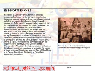 C.D.R   EL DEPORTE EN CHILE Si bien en la Colonia y antes, tenemos entre los araucanos la chueca y entre los españoles dis...