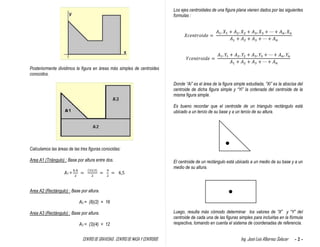 CENTRO DE GRAVEDAD , CENTRO DE MASA Y CENTROIDE Ing. José Luis Albornoz Salazar - 2 -
Posteriormente dividimos la figura en áreas más simples de centroides
conocidos.
Calculamos las áreas de las tres figuras conocidas:
Area A1 (Triángulo) : Base por altura entre dos.
A1 =
Area A2 (Rectángulo) : Base por altura.
A2 = (8)(2) = 16
Area A3 (Rectángulo) : Base por altura.
A3 = (3)(4) = 12
Los ejes centroidales de una figura plana vienen dados por las siguientes
formulas :
Donde “Ai” es el área de la figura simple estudiada, “Xi” es la abscisa del
centroide de dicha figura simple y “Yi” la ordenada del centroide de la
misma figura simple.
Es bueno recordar que el centroide de un triangulo rectángulo está
ubicado a un tercio de su base y a un tercio de su altura.
El centroide de un rectángulo está ubicado a un medio de su base y a un
medio de su altura.
Luego, resulta más cómodo determinar los valores de “X” y “Y” del
centroide de cada una de las figuras simples para incluirlas en la fórmula
respectiva, tomando en cuenta el sistema de coordenadas de referencia.
 