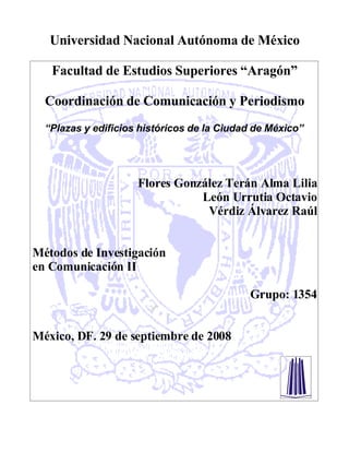 Universidad Nacional Autónoma de México

   Facultad de Estudios Superiores “Aragón”

  Coordinación de Comunicación y Periodismo
  “Plazas y edificios históricos de la Ciudad de México”




                     Flores González Terán Alma Lilia
                                León Urrutia Octavio
                                 Vérdiz Álvarez Raúl


Métodos de Investigación
en Comunicación II

                                            Grupo: 1354


México, DF. 29 de septiembre de 2008
 