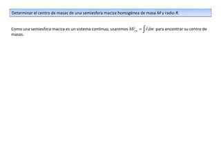 Determinar el centro de masas de una semiesfera maciza homogénea de masa M y radio R.

                                                                    
Como una semiesfera maciza es un sistema continuo, usaremos Mrcm = ∫ r dm para encontrar su centro de
masas.
 