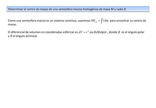 Determinar el centro de masas de una semiesfera maciza homogénea de masa M y radio R.

                                                                        
Como una semiesfera maciza es un sistema continuo, usaremos Mrcm = ∫ r dm para encontrar su centro de
masas.

El diferencial de volumen en coordenadas esféricas es dV = r 2 sin θ dθ dφ dr , donde θ es el ángulo polar
y φ el ángulo acimutal.
 