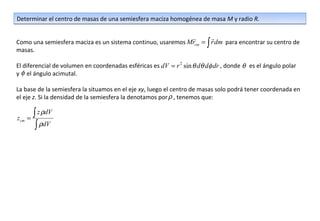 Determinar el centro de masas de una semiesfera maciza homogénea de masa M y radio R.

                                                                        
Como una semiesfera maciza es un sistema continuo, usaremos Mrcm = ∫ r dm para encontrar su centro de
masas.

El diferencial de volumen en coordenadas esféricas es dV = r 2 sin θ dθ dφ dr , donde θ es el ángulo polar
y φ el ángulo acimutal.

La base de la semiesfera la situamos en el eje xy, luego el centro de masas solo podrá tener coordenada en
el eje z. Si la densidad de la semiesfera la denotamos por ρ , tenemos que:


zcm   =
        ∫ z ρdV
         ∫ ρdV
 