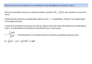 Determinar el centro de masas de una semiesfera maciza homogénea de masa M y radio R.

                                                                        
Como una semiesfera maciza es un sistema continuo, usaremos Mrcm = ∫ r dm para encontrar su centro de
masas.

El diferencial de volumen en coordenadas esféricas es dV = r 2 sin θ dθ dφ dr , donde θ es el ángulo polar
y φ el ángulo acimutal.

La base de la semiesfera la situamos en el eje xy, luego el centro de masas solo podrá tener coordenada en
el eje z. Si la densidad de la semiesfera la denotamos por ρ , tenemos que:


 zcm   =
         ∫ z ρdV
                   El denominador es la masa M de toda la semiesfera, pudiéndose expresar como:
          ∫ ρdV
M = ∫ ρdV = 1 ρV = 1 ρ ( 4 πR 3 ) = 2 πρR 3
            2      2     3          3
 