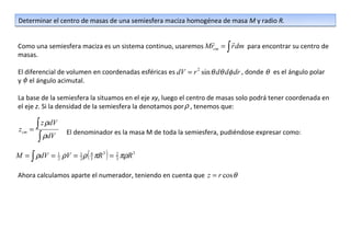 Determinar el centro de masas de una semiesfera maciza homogénea de masa M y radio R.

                                                                        
Como una semiesfera maciza es un sistema continuo, usaremos Mrcm = ∫ r dm para encontrar su centro de
masas.

El diferencial de volumen en coordenadas esféricas es dV = r 2 sin θ dθ dφ dr , donde θ es el ángulo polar
y φ el ángulo acimutal.

La base de la semiesfera la situamos en el eje xy, luego el centro de masas solo podrá tener coordenada en
el eje z. Si la densidad de la semiesfera la denotamos por ρ , tenemos que:


 zcm   =
         ∫ z ρdV
                   El denominador es la masa M de toda la semiesfera, pudiéndose expresar como:
          ∫ ρdV
M = ∫ ρdV = 1 ρV = 1 ρ ( 4 πR 3 ) = 2 πρR 3
            2      2     3          3


Ahora calculamos aparte el numerador, teniendo en cuenta que z = r cos θ
 