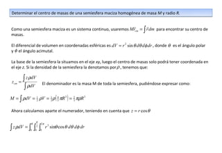 Determinar el centro de masas de una semiesfera maciza homogénea de masa M y radio R.

                                                                        
Como una semiesfera maciza es un sistema continuo, usaremos Mrcm = ∫ r dm para encontrar su centro de
masas.

El diferencial de volumen en coordenadas esféricas es dV = r 2 sin θ dθ dφ dr , donde θ es el ángulo polar
y φ el ángulo acimutal.

La base de la semiesfera la situamos en el eje xy, luego el centro de masas solo podrá tener coordenada en
el eje z. Si la densidad de la semiesfera la denotamos por ρ , tenemos que:


 zcm   =
         ∫ z ρdV
                    El denominador es la masa M de toda la semiesfera, pudiéndose expresar como:
          ∫ ρdV
M = ∫ ρdV = 1 ρV = 1 ρ ( 4 πR 3 ) = 2 πρR 3
            2      2     3          3


Ahora calculamos aparte el numerador, teniendo en cuenta que z = r cos θ

                  π
             R      2π
∫ z ρdV = ∫ ∫ ∫
             0
                  2
                 0 0
                         r 3 sinθ cos θ dθ dφ dr
 