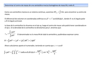 Determinar el centro de masas de una semiesfera maciza homogénea de masa M y radio R.

                                                                        
Como una semiesfera maciza es un sistema continuo, usaremos Mrcm = ∫ r dm para encontrar su centro de
masas.

El diferencial de volumen en coordenadas esféricas es dV = r 2 sin θ dθ dφ dr , donde θ es el ángulo polar
y φ el ángulo acimutal.

La base de la semiesfera la situamos en el eje xy, luego el centro de masas solo podrá tener coordenada en
el eje z. Si la densidad de la semiesfera la denotamos por ρ , tenemos que:


 zcm   =
         ∫ z ρdV
                    El denominador es la masa M de toda la semiesfera, pudiéndose expresar como:
          ∫ ρdV
M = ∫ ρdV = 1 ρV = 1 ρ ( 4 πR 3 ) = 2 πρR 3
            2      2     3          3


Ahora calculamos aparte el numerador, teniendo en cuenta que z = r cos θ

                  π
             R
∫ z ρdV = ∫ ∫ ∫
             0
                  2
                 0 0
                    2π
                         r sinθ cos θ dθ dφ dr =
                          3

                                                   2 2
                                                      [ sin θ ]0 = 4
                                                 πρR 4 1 2 π 2 πρR 4
 