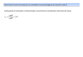 Determinar el centro de masas de una semiesfera maciza homogénea de masa M y radio R.


Sustituyendo el numerador y el denominador, encontramos la coordenada z del centro de masas:

       1
        πρR 4 3
zcm   =4
              =8R
       2
       3πρR 3
 