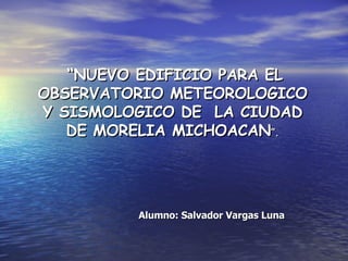 “ NUEVO EDIFICIO PARA EL OBSERVATORIO METEOROLOGICO Y SISMOLOGICO DE  LA CIUDAD DE MORELIA MICHOACAN ”. Alumno: Salvador Vargas Luna 