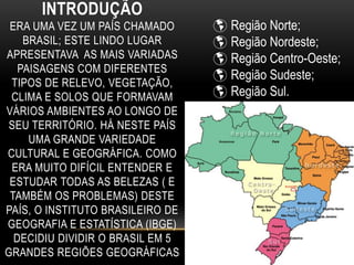 INTRODUÇÃO
ERA UMA VEZ UM PAÍS CHAMADO
BRASIL; ESTE LINDO LUGAR
APRESENTAVA AS MAIS VARIADAS
PAISAGENS COM DIFERENTES
TIPOS DE RELEVO, VEGETAÇÃO,
CLIMA E SOLOS QUE FORMAVAM
VÁRIOS AMBIENTES AO LONGO DE
SEU TERRITÓRIO. HÁ NESTE PAÍS
UMA GRANDE VARIEDADE
CULTURAL E GEOGRÁFICA. COMO
ERA MUITO DIFÍCIL ENTENDER E
ESTUDAR TODAS AS BELEZAS ( E
TAMBÉM OS PROBLEMAS) DESTE
PAÍS, O INSTITUTO BRASILEIRO DE
GEOGRAFIA E ESTATÍSTICA (IBGE)
DECIDIU DIVIDIR O BRASIL EM 5
GRANDES REGIÕES GEOGRÁFICAS
 Região Norte;
 Região Nordeste;
 Região Centro-Oeste;
 Região Sudeste;
 Região Sul.
 