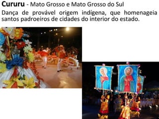 CururuCururu - Mato Grosso e Mato Grosso do Sul
Dança de provável origem indígena, que homenageia
santos padroeiros de cidades do interior do estado.
 