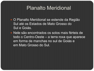 Planalto Meridional
 O Planalto Meridional se estende da Região
Sul até os Estados de Mato Grosso do
Sul e Goiás.
 Nele são encontrados os solos mais férteis de
todo o Centro-Oeste – a terra roxa que aparece
em forma de manchas no sul de Goiás e
em Mato Grosso do Sul.
 