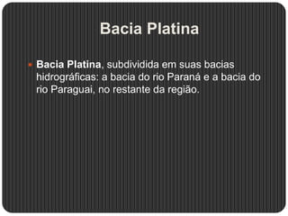 Bacia Platina
 Bacia Platina, subdividida em suas bacias
hidrográficas: a bacia do rio Paraná e a bacia do
rio Paraguai, no restante da região.
 