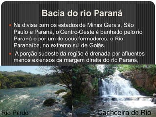 Bacia do rio Paraná
 Na divisa com os estados de Minas Gerais, São
Paulo e Paraná, o Centro-Oeste é banhado pelo rio
Paraná e por um de seus formadores, o Rio
Paranaíba, no extremo sul de Goiás.
 A porção sudeste da região é drenada por afluentes
menos extensos da margem direita do rio Paraná,
como os
rios Verde, Pardo, Ivinhema, Amambaí e Iguatemi.
Rio Pardo Cachoeira do Rio
 
