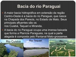 Bacia do rio Paraguai
 A maior bacia hidrográfica em extensão da região
Centro-Oeste é a bacia do rio Paraguai, que nasce
na Chapada dos Parecis, no Estado de Mato. Seus
principais afluentes são os
rios Cuiabá, Taquari e Miranda.
 A bacia do rio Paraguai ocupa uma imensa baixada
que forma a Planície Paraguaia, na qual a parte
alagada é composta pelo Pantanal Mato-grossense.
Rio Cuiabá Rio Taquari Rio
Miranda
 