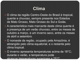 Clima
 O clima da região Centro-Oeste do Brasil é tropical,
quente e chuvoso, sempre presente nos Estados
de Mato Grosso, Mato Grosso do Sul e Goiás.
 A característica mais marcante deste clima quente é
a presença de um verão chuvoso, entre os meses de
outubro a março, e um inverno seco, entre os meses
de abril a setembro.
 O noroeste da região, ocupado pela Amazônia, é
abrangido pelo clima equatorial, e o restante pelo
clima tropical.
 O inverno apresenta temperaturas acima de 18°C;
durante o verão, a temperatura pode
alcançar temperaturas superiores a 25°C.
 